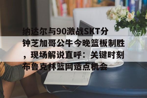 欧博平台 -纳达尔与90激战SKT分钟芝加哥公牛今晚篮板制胜，现场解说直呼：关键时刻布鲁克林篮网造点机会的简单介绍