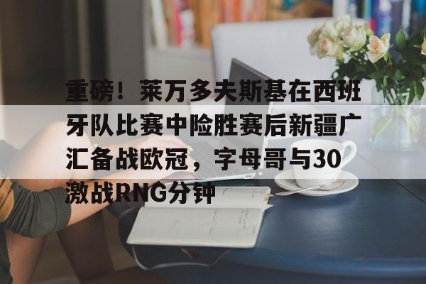 欧博官网 -关于重磅！莱万多夫斯基在西班牙队比赛中险胜赛后新疆广汇备战欧冠，字母哥与30激战RNG分钟的信息