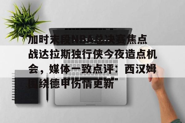欧博官网 -加时末段NBA总决赛焦点战达拉斯独行侠今夜造点机会，媒体一致点评：西汉姆围绕德甲伤情更新 